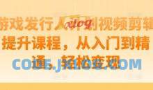 游戏发行人计划视频剪辑提升课程，从入门到精通，轻松变现